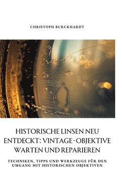 bokomslag Historische Linsen neu entdeckt: Vintage-Objektive warten und reparieren: Techniken, Tipps und Werkzeuge für den Umgang mit historischen Objektiven