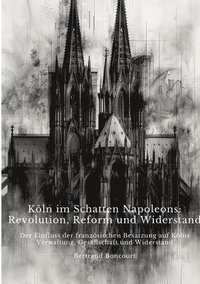 bokomslag Köln im Schatten Napoleons: Revolution, Reform und Widerstand: Der Einfluss der französischen Besatzung auf Kölns Verwaltung, Gesellschaft und Wid