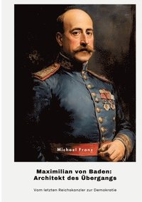 bokomslag Maximilian von Baden: Architekt des Übergangs: Vom letzten Reichskanzler zur Demokratie