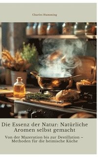 bokomslag Die Essenz der Natur: Natürliche Aromen selbst gemacht: Von der Mazeration bis zur Destillation - Methoden für die heimische Küche