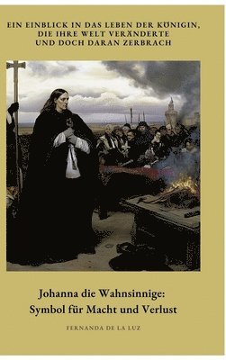 Johanna die Wahnsinnige: Symbol für Macht und Verlust: Ein Einblick in das Leben der Königin, die ihre Welt veränderte und doch daran zerbrach 1