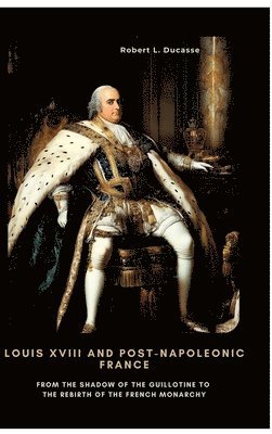 Louis XVIII and Post-Napoleonic France: From the Shadow of the Guillotine to the Rebirth of the French Monarchy