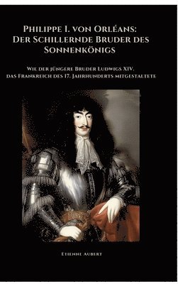 Etienne Aubert - Philippe I. von Orléans: Der Schillernde Bruder des Sonnenkönigs: Wie der jüngere Bruder Ludwigs XIV. das Frankreich des 17. Jahrhunderts mitgestaltet, Inbunden