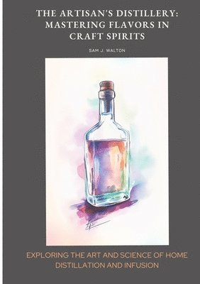 bokomslag The Artisan's Distillery: Mastering Flavors in Craft Spirits: Exploring the Art and Science of Home Distillation and Infusion