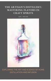 bokomslag The Artisan's Distillery: Mastering Flavors in Craft Spirits: Exploring the Art and Science of Home Distillation and Infusion