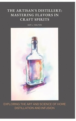 bokomslag The Artisan's Distillery: Mastering Flavors in Craft Spirits: Exploring the Art and Science of Home Distillation and Infusion