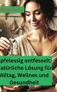 bokomslag Apfelessig entfesselt: Natürliche Lösungen für Alltag, Wellness und Gesundheit: Mit vielen Rezepten und Anwendungsmöglichkeiten