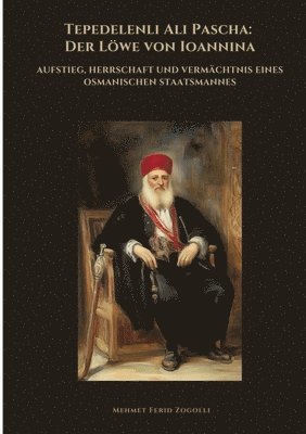 Tepedelenli Ali Pascha: Der Löwe von Ioannina: Aufstieg, Herrschaft und Vermächtnis eines osmanischen Staatsmannes 1