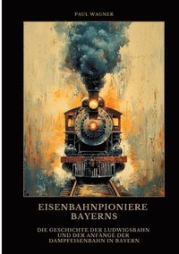 bokomslag Eisenbahnpioniere Bayerns: Die Geschichte der Ludwigsbahn und der Anfänge der Dampfeisenbahn in Bayern