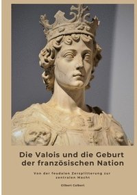 bokomslag Die Valois und die Geburt der französischen Nation: Von der feudalen Zersplitterung zur zentralen Macht