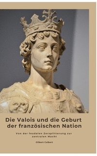 bokomslag Die Valois und die Geburt der französischen Nation: Von der feudalen Zersplitterung zur zentralen Macht