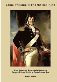 bokomslag Louis-Philippe I: The Citizen King: How France's Bourgeois Monarch Pursued Stability in a Tumultuous Era