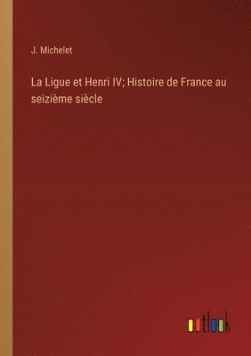 La Ligue et Henri IV; Histoire de France au seizime sicle 1