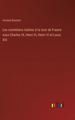 Les comédiens italiens à la cour de France sous Charles IX, Henri III, Henri IV et Louis XIII