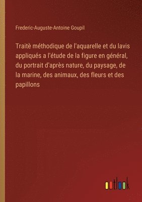 Frederic-Auguste-Antoine Goupil - Traitè méthodique de l'aquarelle et du lavis appliqués a l'étude de la figure en général, du portrait d'après nature, du paysage, de la marine, des animaux, des fleurs et des papillons, Häftad