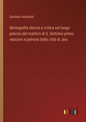 Monografia storica e critica sul luogo preciso del martirio di S. Settimio primo vescovo e patrono della citt di Jesi 1