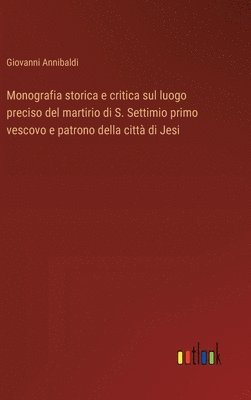 bokomslag Monografia storica e critica sul luogo preciso del martirio di S. Settimio primo vescovo e patrono della citt di Jesi