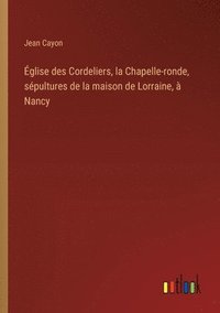 bokomslag glise des Cordeliers, la Chapelle-ronde, spultures de la maison de Lorraine,  Nancy