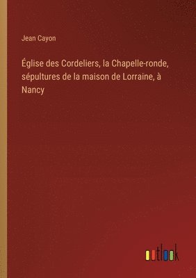 bokomslag Église des Cordeliers, la Chapelle-ronde, sépultures de la maison de Lorraine, à Nancy