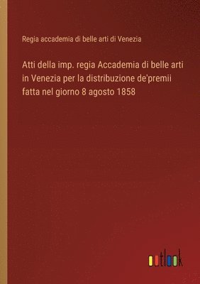 Atti della imp. regia Accademia di belle arti in Venezia per la distribuzione de'premii fatta nel giorno 8 agosto 1858