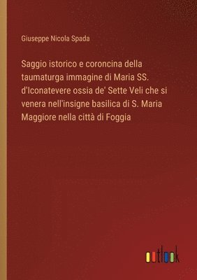 bokomslag Saggio istorico e coroncina della taumaturga immagine di Maria SS. d'Iconatevere ossia de' Sette Veli che si venera nell'insigne basilica di S. Maria Maggiore nella citt di Foggia