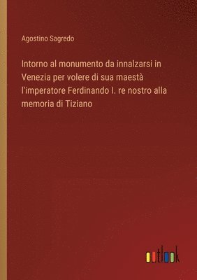 bokomslag Intorno al monumento da innalzarsi in Venezia per volere di sua maestà l'imperatore Ferdinando I. re nostro alla memoria di Tiziano