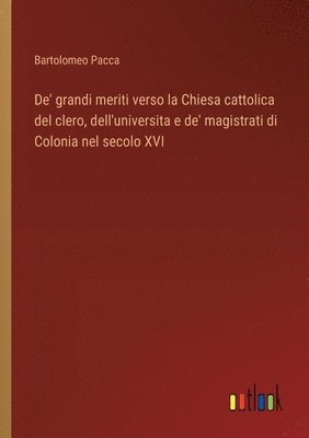 bokomslag De' grandi meriti verso la Chiesa cattolica del clero, dell'universita e de' magistrati di Colonia nel secolo XVI