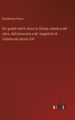 bokomslag De' grandi meriti verso la Chiesa cattolica del clero, dell'universita e de' magistrati di Colonia nel secolo XVI