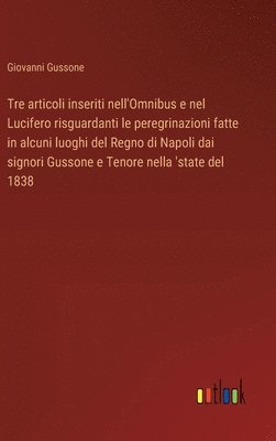 bokomslag Tre articoli inseriti nell'Omnibus e nel Lucifero risguardanti le peregrinazioni fatte in alcuni luoghi del Regno di Napoli dai signori Gussone e Tenore nella 'state del 1838