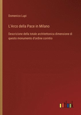 bokomslag L'Arco della Pace in Milano: Descrizione della totale architettonica dimensione di questo monumento d'ordine corintio