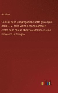 bokomslag Capitoli della Congregazione sotto gli auspici della B. V. della Vittoria canonicamente eretta nella chiesa abbaziale del Santissimo Salvatore in Bologna