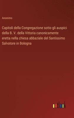 bokomslag Capitoli della Congregazione sotto gli auspici della B. V. della Vittoria canonicamente eretta nella chiesa abbaziale del Santissimo Salvatore in Bologna