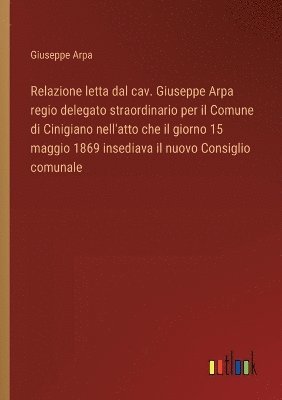 bokomslag Relazione letta dal cav. Giuseppe Arpa regio delegato straordinario per il Comune di Cinigiano nell'atto che il giorno 15 maggio 1869 insediava il nuovo Consiglio comunale