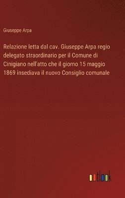 bokomslag Relazione letta dal cav. Giuseppe Arpa regio delegato straordinario per il Comune di Cinigiano nell'atto che il giorno 15 maggio 1869 insediava il nuovo Consiglio comunale