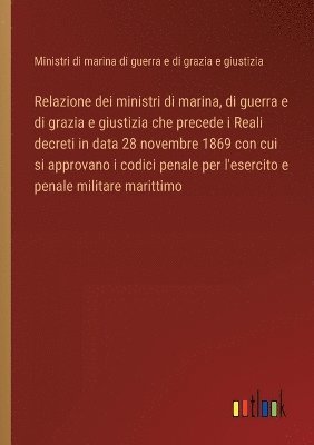 bokomslag Relazione dei ministri di marina, di guerra e di grazia e giustizia che precede i Reali decreti in data 28 novembre 1869 con cui si approvano i codici penale per l'esercito e penale militare marittimo