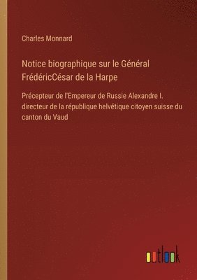 Notice biographique sur le Général FrédéricCésar de la Harpe: Précepteur de l'Empereur de Russie Alexandre I. directeur de la république helvétique ci 1