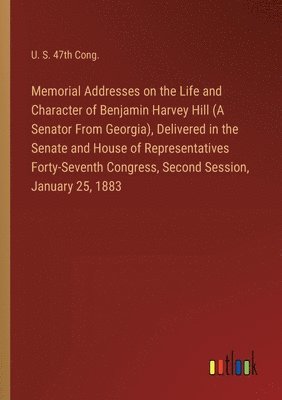 Memorial Addresses on the Life and Character of Benjamin Harvey Hill (A Senator From Georgia), Delivered in the Senate and House of Representatives Forty-Seventh Congress, Second Session, January 25, 1