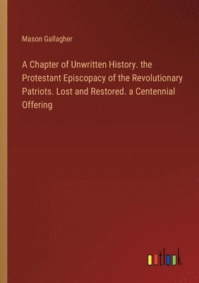 A Chapter of Unwritten History. the Protestant Episcopacy of the Revolutionary Patriots. Lost and Restored. a Centennial Offering 1