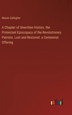 A Chapter of Unwritten History. the Protestant Episcopacy of the Revolutionary Patriots. Lost and Restored. a Centennial Offering 1