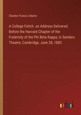 A College Fetich. an Address Delivered Before the Harvard Chapter of the Fraternity of the Phi Beta Kappa, in Sanders Theatre, Cambridge, June 28, 1883 1