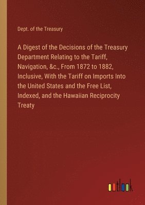 Dept of the Treasury, Dept. of the Treasury - Digest of the Decisions of the Treasury Department Relating to the Tariff, Navigation, &c., From 1872 to 1882, Inclusive, With the Tariff on Imports Into the United States and the Free List, Indexed, and the Hawaiian Reciprocity Treaty, Häftad