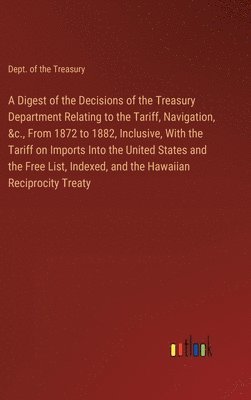 Dept of the Treasury, Dept. of the Treasury - Digest of the Decisions of the Treasury Department Relating to the Tariff, Navigation, &c., From 1872 to 1882, Inclusive, With the Tariff on Imports Into the United States and the Free List, Indexed, and the Hawaiian Reciprocity Treaty, Inbunden