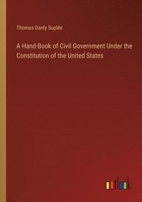 bokomslag A Hand-Book of Civil Government Under the Constitution of the United States