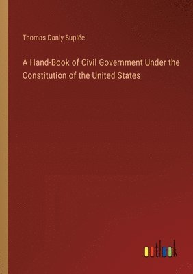 Thomas Danly Suplée - Hand-Book of Civil Government Under the Constitution of the United States, Häftad