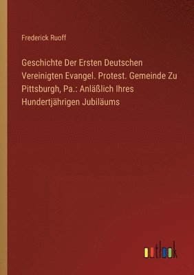 Geschichte Der Ersten Deutschen Vereinigten Evangel. Protest. Gemeinde Zu Pittsburgh, Pa. 1