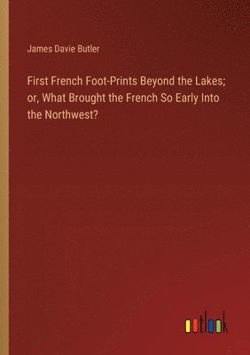 First French Foot-Prints Beyond the Lakes; or, What Brought the French So Early Into the Northwest? 1