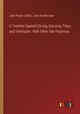 A Treatise Against Dicing, Dancing, Plays, and Interludes. With Other Idle Pastimes 1