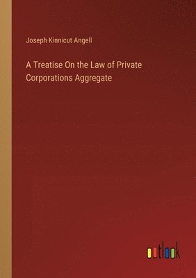 Treatise On the Law of Private Corporations Aggregate