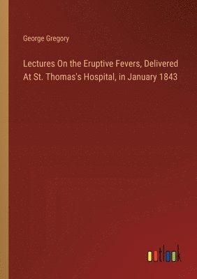 George Gregory - Lectures On the Eruptive Fevers, Delivered At St. Thomas's Hospital, in January 1843, Häftad
