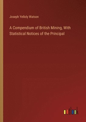 A Compendium of British Mining, With Statistical Notices of the Principal 1